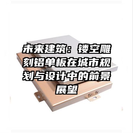 未来建筑:镂空雕刻铝单板在城市规划与设计中的前景展望